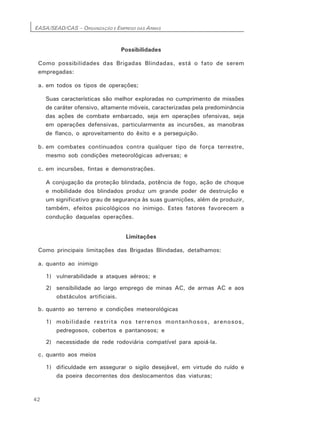 EASA/SEAD/CAS – ORGANIZAÇÃO E EMPREGO DAS ARMAS
42
Possibilidades
Como possibilidades das Brigadas Blindadas, está o fato de serem
empregadas:
a. em todos os tipos de operações;
Suas características são melhor exploradas no cumprimento de missões
de caráter ofensivo, altamente móveis, caracterizadas pela predominância
das ações de combate embarcado, seja em operações ofensivas, seja
em operações defensivas, particularmente as incursões, as manobras
de flanco, o aproveitamento do êxito e a perseguição.
b. em combates continuados contra qualquer tipo de força terrestre,
mesmo sob condições meteorológicas adversas; e
c. em incursões, fintas e demonstrações.
A conjugação da proteção blindada, potência de fogo, ação de choque
e mobilidade dos blindados produz um grande poder de destruição e
um significativo grau de segurança às suas guarnições, além de produzir,
também, efeitos psicológicos no inimigo. Estes fatores favorecem a
condução daquelas operações.
Limitações
Como principais limitações das Brigadas Blindadas, detalhamos:
a. quanto ao inimigo
1) vulnerabilidade a ataques aéreos; e
2) sensibilidade ao largo emprego de minas AC, de armas AC e aos
obstáculos artificiais.
b. quanto ao terreno e condições meteorológicas
1) mobilidade restrita nos terrenos montanhosos, arenosos,
pedregosos, cobertos e pantanosos; e
2) necessidade de rede rodoviária compatível para apoiá-la.
c. quanto aos meios
1) dificuldade em assegurar o sigilo desejável, em virtude do ruído e
da poeira decorrentes dos deslocamentos das viaturas;
 
