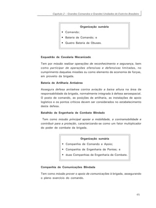 Capítulo 2 – Grandes Comandos e Grandes Unidades do Exército Brasileiro
45
Esquadrão de Cavalaria Mecanizado
Tem por missão realizar operações de reconhecimento e segurança, bem
como participar de operações ofensivas e defensivas limitadas, no
cumprimento daquelas missões ou como elemento de economia de forças,
em proveito da brigada.
Bateria de Artilharia Antiaérea
Assegura defesa antiaérea contra aviação a baixa altura na área de
responsabilidade da brigada, normalmente integrada à defesa aeroespacial.
O posto de comando, as posições de artilharia, as instalações de apoio
logístico e os pontos críticos devem ser considerados no estabelecimento
desta defesa.
Batalhão de Engenharia de Combate Blindado
Tem como missão principal apoiar a mobilidade, a contramobilidade e
contribuir para a proteção, caracterizando-se como um fator multiplicador
do poder de combate da brigada.
Companhia de Comunicações Blindada
Tem como missão prover o apoio de comunicações à brigada, assegurando
o pleno exercício do comando.
Organização sumária
• Comando;
• Bateria de Comando; e
• Quatro Bateria de Obuses.
Organização sumária
• Companhia de Comando e Apoio;
• Companhia de Engenharia de Pontes; e
• duas Companhias de Engenharia de Combate.
 