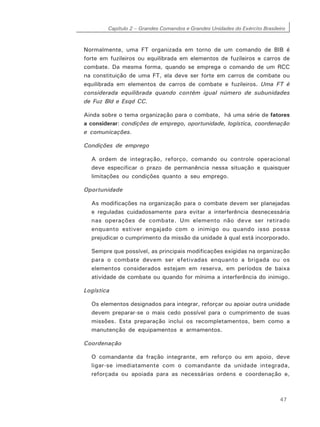Capítulo 2 – Grandes Comandos e Grandes Unidades do Exército Brasileiro
47
Normalmente, uma FT organizada em torno de um comando de BIB é
forte em fuzileiros ou equilibrada em elementos de fuzileiros e carros de
combate. Da mesma forma, quando se emprega o comando de um RCC
na constituição de uma FT, ela deve ser forte em carros de combate ou
equilibrada em elementos de carros de combate e fuzileiros. Uma FT é
considerada equilibrada quando contém igual número de subunidades
de Fuz Bld e Esqd CC.
Ainda sobre o tema organização para o combate, há uma série de fatores
a considerar: condições de emprego, oportunidade, logística, coordenação
e comunicações.
Condições de emprego
A ordem de integração, reforço, comando ou controle operacional
deve especificar o prazo de permanência nessa situação e quaisquer
limitações ou condições quanto a seu emprego.
Oportunidade
As modificações na organização para o combate devem ser planejadas
e reguladas cuidadosamente para evitar a interferência desnecessária
nas operações de combate. Um elemento não deve ser retirado
enquanto estiver engajado com o inimigo ou quando isso possa
prejudicar o cumprimento da missão da unidade à qual está incorporado.
Sempre que possível, as principais modificações exigidas na organização
para o combate devem ser efetivadas enquanto a brigada ou os
elementos considerados estejam em reserva, em períodos de baixa
atividade de combate ou quando for mínima a interferência do inimigo.
Logística
Os elementos designados para integrar, reforçar ou apoiar outra unidade
devem preparar-se o mais cedo possível para o cumprimento de suas
missões. Esta preparação inclui os recompletamentos, bem como a
manutenção de equipamentos e armamentos.
Coordenação
O comandante da fração integrante, em reforço ou em apoio, deve
ligar-se imediatamente com o comandante da unidade integrada,
reforçada ou apoiada para as necessárias ordens e coordenação e,
 