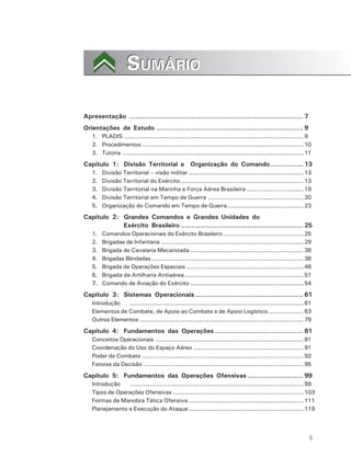 5
SUMÁRIOSUMÁRIO
Apresentação ................................................................................. 7
Orientações de Estudo .................................................................... 9
1. PLADIS ............................................................................................9
2. Procedimentos ...................................................................................10
3. Tutoria .............................................................................................11
Capítulo 1: Divisão Territorial e Organização do Comando ............... 13
1. Divisão Territorial – visão militar ...........................................................13
2. Divisão Territorial do Exército ...............................................................13
3. Divisão Territorial na Marinha e Força Aérea Brasileira .............................19
4. Divisão Territorial em Tempo de Guerra .................................................20
5. Organização do Comando em Tempo de Guerra .......................................23
Capítulo 2: Grandes Comandos e Grandes Unidades do
Exército Brasileiro ......................................................... 25
1. Comandos Operacionais do Exército Brasileiro .........................................25
2. Brigadas de Infantaria .........................................................................29
3. Brigada de Cavalaria Mecanizada ..........................................................36
4. Brigadas Blindadas ..............................................................................38
5. Brigada de Operações Especiais ............................................................48
6. Brigada de Artilharia Antiaérea .............................................................51
7. Comando de Aviação do Exército ..........................................................54
Capítulo 3: Sistemas Operacionais .................................................. 61
Introdução .........................................................................................61
Elementos de Combate, de Apoio ao Combate e de Apoio Logístico ..................63
Outros Elementos ....................................................................................79
Capítulo 4: Fundamentos das Operações ......................................... 81
Conceitos Operacionais ............................................................................81
Coordenação do Uso do Espaço Aéreo.........................................................91
Poder de Combate ...................................................................................92
Fatores da Decisão ..................................................................................95
Capítulo 5: Fundamentos das Operações Ofensivas .......................... 99
Introdução .........................................................................................99
Tipos de Operações Ofensivas ...................................................................103
Formas de Manobra Tática Ofensiva ...........................................................111
Planejamento e Execução do Ataque...........................................................119
 