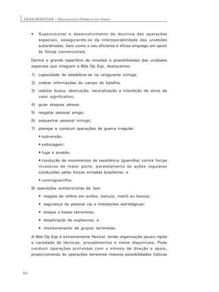 EASA/SEAD/CAS – ORGANIZAÇÃO E EMPREGO DAS ARMAS
50
• Supervisionar o desenvolvimento da doutrina das operações
especiais, assegurando-se da interoperabilidade das unidades
subordinadas, bem como o seu eficiente e eficaz emprego em apoio
às forças convencionais.
Dentre o grande repertório de missões e possibilidades das unidades
especiais que integram a Bda Op Esp, destacamos:
1) capacidade de desdobrar-se na retaguarda inimiga;
2) coletar informações do campo de batalha;
3) realizar busca, destruição, neutralização e interdição de alvos de
valor significativo;
4) guiar ataques aéreos;
5) resgatar pessoal amigo;
6) sequestrar pessoal inimigo;
7) planejar e conduzir operações de guerra irregular:
• subversão;
• sabotagem;
• fuga e evasão;
• condução de movimentos de resistência (guerrilha) contra forças
invasoras de maior porte, paralelamente às ações regulares
conduzidas pelas forças armadas brasileiras; e
• contraguerrilha.
8) operações antiterroristas do tipo:
• resgate de reféns em aviões, bancos, metrô ou barcos;
• segurança de pessoal vip e instalações estratégicas;
• ataque a bases terroristas;
• desativação de explosivos; e
• monitoramento de grupos terroristas.
A Bda Op Esp é extremamente flexível, tendo organização pouco rígida
e variedade de técnicas, procedimentos e meios disponíveis. Pode
conduzir operações profundas com o mínimo de direção e apoio,
proporcionando às operações terrestres maiores possibilidades (táticas
 