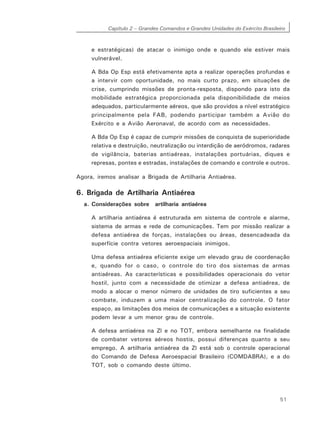 Capítulo 2 – Grandes Comandos e Grandes Unidades do Exército Brasileiro
51
e estratégicas) de atacar o inimigo onde e quando ele estiver mais
vulnerável.
A Bda Op Esp está efetivamente apta a realizar operações profundas e
a intervir com oportunidade, no mais curto prazo, em situações de
crise, cumprindo missões de pronta-resposta, dispondo para isto da
mobilidade estratégica proporcionada pela disponibilidade de meios
adequados, particularmente aéreos, que são providos a nível estratégico
principalmente pela FAB, podendo participar também a Avião do
Exército e a Avião Aeronaval, de acordo com as necessidades.
A Bda Op Esp é capaz de cumprir missões de conquista de superioridade
relativa e destruição, neutralização ou interdição de aeródromos, radares
de vigilância, baterias antiaéreas, instalações portuárias, diques e
represas, pontes e estradas, instalações de comando e controle e outros.
Agora, iremos analisar a Brigada de Artilharia Antiaérea.
6. Brigada de Artilharia Antiaérea
a. Considerações sobre artilharia antiaérea
A artilharia antiaérea é estruturada em sistema de controle e alarme,
sistema de armas e rede de comunicações. Tem por missão realizar a
defesa antiaérea de forças, instalações ou áreas, desencadeada da
superfície contra vetores aeroespaciais inimigos.
Uma defesa antiaérea eficiente exige um elevado grau de coordenação
e, quando for o caso, o controle do tiro dos sistemas de armas
antiaéreas. As características e possibilidades operacionais do vetor
hostil, junto com a necessidade de otimizar a defesa antiaérea, de
modo a alocar o menor número de unidades de tiro suficientes a seu
combate, induzem a uma maior centralização do controle. O fator
espaço, as limitações dos meios de comunicações e a situação existente
podem levar a um menor grau de controle.
A defesa antiaérea na Zl e no TOT, embora semelhante na finalidade
de combater vetores aéreos hostis, possui diferenças quanto a seu
emprego. A artilharia antiaérea da Zl está sob o controle operacional
do Comando de Defesa Aeroespacial Brasileiro (COMDABRA), e a do
TOT, sob o comando deste último.
 