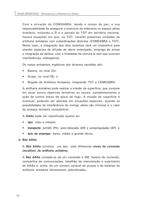 EASA/SEAD/CAS – ORGANIZAÇÃO E EMPREGO DAS ARMAS
52
Com a ativação do COMDABRA, desde o tempo de paz, e sua
responsabilidade de assegurar o exercício da soberania no espaço aéreo
brasileiro, incluindo a Zl e a parcela do TOT em território nacional,
haverá situações em que, no TOT, estarão presentes unidades de
artilharia antiaérea com subordinações distintas (COMDABRA e TOT).
Neste caso, a integração dos dois sistemas será um imperativo para
atender aspectos de difusão de alerta antecipado, emprego de armas
e integração da defesa, com a finalidade de otimizá-la sem que ocorram
interferências indesejáveis.
Os meios antiaéreos orgânicos dos diversos escalões são:
• Bateria, no nível GU;
• Grupo, no nível DE; e
• Brigada de Artilharia Antiaérea, integrando TOT e COMDABRA.
A artilharia antiaérea pode realizar a missão de superfície, que consiste
em atuar contra objetivos terrestres ou navais, complementando a
ação de outros meios de apoio de fogo. A missão de superfície é
eventual, podendo ser adotada em situações especiais, quando as
possibilidades de interferência do inimigo aéreo são mínimas e o valor
da ameaça terrestre considerável.
A AAAe pode ser classificada quanto ao:
• tipo: tubo e mísseis;
• transporte: portátil (Ptt), auto-rebocada (AR) e autopropulsada (AP); e
• teto de emprego: baixa, média e grande altura.
b. Bda AAAe
A Bda AAAe constitui um dos sete diferentes níveis de comando
(escalões) da artilharia antiaérea.
A Bda AAAe compõe-se de um comando e EM, bateria de comando,
companhia de comunicações, batalhão de manutenção e suprimento
de AAAe e, ainda, de um número variável de grupos e de baterias de
artilharia antiaérea diretamente subordinadas.
 