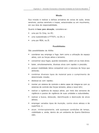 Capítulo 2 – Grandes Comandos e Grandes Unidades do Exército Brasileiro
53
Missão
Sua missão é realizar a defesa antiaérea de zonas de ação, áreas
sensíveis, pontos sensíveis e tropas, estacionadas ou em movimento,
em sua área de responsabilidade.
Quanto à base para alocação, considera-se:-
• uma por Ex Cmp, na ZC;
• uma (subordinada à FTTOT), na ZA; e
• uma por RDA, na ZI.
Possibilidades
São possibilidades da AAAe:
• coordenar seu emprego e fogo, bem como a utilização do espaço
aéreo, com as forças aérea e terrestre;
• concentrar seus fogos, quando necessário, sobre um ou mais alvos;
• bater, simultaneamente, diversos alvos com rapidez e precisão;
• possuir mobilidade tática compatível com a natureza da força que
defende;
• combinar diversos tipos de material para o cumprimento de
determinada missão;
• deslocar-se com rapidez;
• montar um sistema de controle e alerta capaz de integrar-se com os
sistemas de controle das forças terrestre, aérea e naval (sfc);
• realizar a vigilância do espaço aéreo, por meio dos sensores de
vigilância e postos de vigilância de suas unidades e subunidades;
• realizar a busca, detecção, identificação e destruição de alvos
aéreos;
• empregar variados tipos de munição, contra alvos aéreos e de
superfície; e
• atuar, ininterruptamente, sob quaisquer condições de tempo,
visibilidade e, ainda, dentro de um ambiente de Guerra Eletrônica
(GE).
 