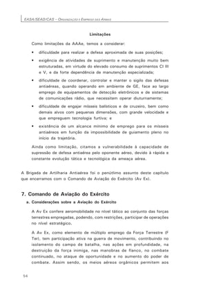 EASA/SEAD/CAS – ORGANIZAÇÃO E EMPREGO DAS ARMAS
54
Limitações
Como limitações da AAAe, temos a considerar:
• dificuldade para realizar a defesa aproximada de suas posições;
• exigência de atividades de suprimento e manutenção muito bem
estruturadas, em virtude do elevado consumo de suprimentos CI III
e V, e da forte dependência de manutenção especializada;
• dificuldade de coordenar, controlar e manter o sigilo das defesas
antiaéreas, quando operando em ambiente de GE, face ao largo
emprego de equipamentos de detecção eletrônicos e de sistemas
de comunicações rádio, que necessitem operar diuturnamente;
• dificuldade de engajar mísseis balísticos e de cruzeiro, bem como
demais alvos com pequenas dimensões, com grande velocidade e
que empreguem tecnologia furtiva; e
• existência de um alcance mínimo de emprego para os mísseis
antiaéreos em função da impossibilidade de guiamento pleno no
início da trajetória.
Ainda como limitação, citamos a vulnerabilidade à capacidade de
supressão de defesa antiaérea pelo oponente aéreo, devido à rápida e
constante evolução tática e tecnológica da ameaça aérea.
A Brigada de Artilharia Antiaérea foi o penútlimo assunto deste capítulo
que encerramos com o Comando de Aviação do Exército (Av Ex).
7. Comando de Aviação do Exército
a. Considerações sobre a Aviação do Exército
A Av Ex confere aeromobilidade no nível tático ao conjunto das forças
terrestres empregadas, podendo, com restrições, participar de operações
no nível estratégico.
A Av Ex, como elemento de múltiplo emprego da Força Terrestre (F
Ter), tem participação ativa na guerra de movimento, contribuindo no
isolamento do campo de batalha, nas ações em profundidade, na
destruição da força inimiga, nas manobras de flanco, no combate
continuado, no ataque de oportunidade e no aumento do poder de
combate. Assim sendo, os meios aéreos orgânicos permitem aos
 