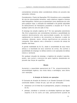 Capítulo 2 – Grandes Comandos e Grandes Unidades do Exército Brasileiro
55
comandantes terrestres obter consideráveis efeitos em proveito das
operações militares.
Considerando o Teatro de Operações (TO) Amazônico com a exiguidade
de vias de comunicações terrestres, vasta cobertura vegetal e extensa
rede hidrográfica, fatores que se apresentam como obstáculos de vulto
para qualquer tropa, a utilização da mobilidade e da grande velocidade
de deslocamento do helicóptero possibilita a atuação da F Ter em
qualquer parte da zona de ação (Z Aç).
O emprego da aviação orgânica da F Ter nas operações aeromóveis
(Op Amv) proporciona aos comandantes terrestres a possibilidade de
explorar decisivamente uma oportunidade surgida, de interferir
rapidamente na manobra e de concentrar ou dispersar o poder de
combate, obtendo, assim, efeitos significativos em proveito da
campanha. Este aspecto veio a dinamizar o conceito de campo de
batalha não-linear.
A grande mobilidade da Av Ex, aliada à versatilidade de seus meios
aéreos e à letalidade de seus sistemas de armas, lhe confere a
possibilidade de emprego na defesa externa e em operações de defesa
interna e territorial.
Em qualquer situação de emprego, a logística de aviação é peculiar,
porém, sem excluir a estrutura de apoio logístico desdobrada em
proveito das forças de superfície.
Missão
Aumentar a capacidade operacional da F Ter, proporcionando-lhe
aeromobilidade orgânica, nos níveis tático e estratégico, este último
com restrições.
A Aviação do Exército em operações
O Comando de Aviação do Exército é um Grande Comando (G Cmdo)
constituído desde o tempo de paz, que tem por atribuições:
• assessorar um G Cmdo Op no planejamento, preparo e emprego da
Av Ex;
• planejar, coordenar e controlar as atividades logísticas que digam
respeito à Av Ex como um todo, particularmente quando da
 