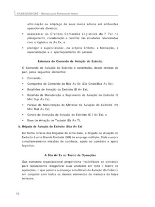 EASA/SEAD/CAS – ORGANIZAÇÃO E EMPREGO DAS ARMAS
56
articulação ou emprego de seus meios aéreos em ambientes
operacionais diversos;
• assessorar os Grandes Comandos Logísticos da F Ter no
planejamento, coordenação e controle das atividades relacionadas
com a logística de Av Ex; e
• planejar e supervisionar, no próprio âmbito, a formação, a
especialização e o aperfeiçoamento do pessoal.
Estrutura do Comando de Aviação do Exército
O Comando de Aviação do Exército é constituído, desde tempos de
paz, pelos seguintes elementos:
• Comando;
• Companhia de Comando da Bda Av Ex (Cia Cmdo/Bda Av Ex);
• Batalhões de Aviação do Exército (B Av Ex);
• Batalhão de Manutenção e Suprimento de Aviação do Exército (B
Mnt Sup Av Ex);
• Parque de Manutenção de Material de Aviação do Exército (Pq
Mnt Mat Av Ex);
• Centro de Instrução de Aviação do Exército (C I Av Ex); e
• Base de Aviação de Taubaté (Ba Av T).
b. Brigada de Aviação do Exército (Bda Av Ex)
De forma diversa das brigadas de arma base, a Brigada de Aviação do
Exército é uma Grande Unidade (GU) de emprego múltiplo. Pode cumprir
simultaneamente missões de combate, apoio ao combate e apoio
logístico.
A Bda Av Ex no Teatro de Operações
Sua estrutura organizacional proporciona flexibilidade ao comando
para rapidamente reorganizar suas unidades em todo o teatro de
operações, o que permite o emprego simultâneo da Aviação do Exército
em conjunto com todos os demais elementos de manobra da força
terrestre.
 