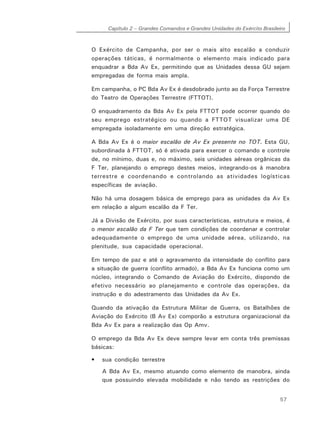 Capítulo 2 – Grandes Comandos e Grandes Unidades do Exército Brasileiro
57
O Exército de Campanha, por ser o mais alto escalão a conduzir
operações táticas, é normalmente o elemento mais indicado para
enquadrar a Bda Av Ex, permitindo que as Unidades dessa GU sejam
empregadas de forma mais ampla.
Em campanha, o PC Bda Av Ex é desdobrado junto ao da Força Terrestre
do Teatro de Operações Terrestre (FTTOT).
O enquadramento da Bda Av Ex pela FTTOT pode ocorrer quando do
seu emprego estratégico ou quando a FTTOT visualizar uma DE
empregada isoladamente em uma direção estratégica.
A Bda Av Ex é o maior escalão de Av Ex presente no TOT. Esta GU,
subordinada à FTTOT, só é ativada para exercer o comando e controle
de, no mínimo, duas e, no máximo, seis unidades aéreas orgânicas da
F Ter, planejando o emprego destes meios, integrando-os à manobra
terrestre e coordenando e controlando as atividades logísticas
específicas de aviação.
Não há uma dosagem básica de emprego para as unidades da Av Ex
em relação a algum escalão da F Ter.
Já a Divisão de Exército, por suas características, estrutura e meios, é
o menor escalão da F Ter que tem condições de coordenar e controlar
adequadamente o emprego de uma unidade aérea, utilizando, na
plenitude, sua capacidade operacional.
Em tempo de paz e até o agravamento da intensidade do conflito para
a situação de guerra (conflito armado), a Bda Av Ex funciona como um
núcleo, integrando o Comando de Aviação do Exército, dispondo de
efetivo necessário ao planejamento e controle das operações, da
instrução e do adestramento das Unidades da Av Ex.
Quando da ativação da Estrutura Militar de Guerra, os Batalhões de
Aviação do Exército (B Av Ex) comporão a estrutura organizacional da
Bda Av Ex para a realização das Op Amv.
O emprego da Bda Av Ex deve sempre levar em conta três premissas
básicas:
• sua condição terrestre
A Bda Av Ex, mesmo atuando como elemento de manobra, ainda
que possuindo elevada mobilidade e não tendo as restrições do
 