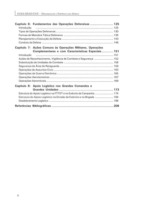 EASA/SEAD/CAS – ORGANIZAÇÃO E EMPREGO DAS ARMAS
6
Capítulo 6: Fundamentos das Operações Defensivas ........................ 125
Introdução .........................................................................................125
Tipos de Operações Defensivas..................................................................130
Formas de Manobra Tática Defensiva .........................................................135
Planejamento e Execução da Defesa ...........................................................143
Conduta da Defesa ..................................................................................146
Capítulo 7: Ações Comuns às Operações Militares, Operações
Complementares e com Características Especiais ............ 151
Introdução .........................................................................................151
Ações de Reconhecimento, Vigilância de Combate e Segurança ......................152
Substituição de Unidades de Combate .........................................................156
Segurança da Área de Retaguarda..............................................................159
Operações de Assuntos Civis.....................................................................163
Operações de Guerra Eletrônica .................................................................165
Operações Aeroterrestres.........................................................................167
Operações Aeromóveis.............................................................................169
Capítulo 8: Apoio Logístico nos Grandes Comandos e
Grandes Unidades ........................................................ 173
Estrutura do Apoio Logístico na FTTOT e no Exército de Campanha .....................174
Estrutura do Apoio Logístico na Divisão de Exército e na Brigada .....................184
Desdobramento Logístico ..........................................................................196
Referências Bibliográficas ................................................................ 208
 