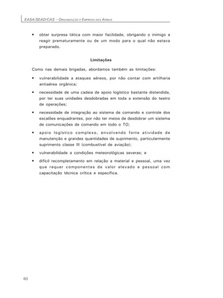 EASA/SEAD/CAS – ORGANIZAÇÃO E EMPREGO DAS ARMAS
60
• obter surpresa tática com maior facilidade, obrigando o inimigo a
reagir prematuramente ou de um modo para o qual não estava
preparado.
Limitações
Como nas demais brigadas, abordamos também as limitações:
• vulnerabilidade a ataques aéreos, por não contar com artilharia
antiaérea orgânica;
• necessidade de uma cadeia de apoio logístico bastante distendida,
por ter suas unidades desdobradas em toda a extensão do teatro
de operações;
• necessidade de integração ao sistema de comando e controle dos
escalões enquadrantes, por não ter meios de desdobrar um sistema
de comunicações de comando em todo o TO;
• apoio logístico complexo, envolvendo forte atividade de
manutenção e grandes quantidades de suprimento, particularmente
suprimento classe III (combustível de aviação);
• vulnerabilidade a condições meteorológicas severas; e
• difícil recompletamento em relação a material e pessoal, uma vez
que requer componentes de valor elevado e pessoal com
capacitação técnica crítica e específica.
 