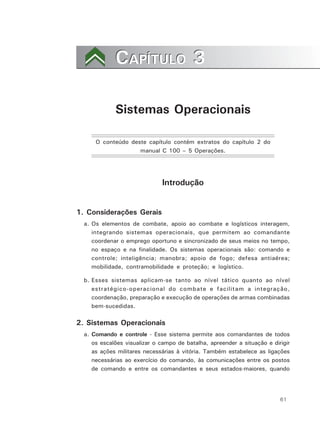 61
CAPÍTULO 3CAPÍTULO 3
Sistemas Operacionais
O conteúdo deste capítulo contém extratos do capítulo 2 do
manual C 100 – 5 Operações.
Introdução
1. Considerações Gerais
a. Os elementos de combate, apoio ao combate e logísticos interagem,
integrando sistemas operacionais, que permitem ao comandante
coordenar o emprego oportuno e sincronizado de seus meios no tempo,
no espaço e na finalidade. Os sistemas operacionais são: comando e
controle; inteligência; manobra; apoio de fogo; defesa antiaérea;
mobilidade, contramobilidade e proteção; e logístico.
b. Esses sistemas aplicam-se tanto ao nível tático quanto ao nível
estratégico-operacional do combate e facilitam a integração,
coordenação, preparação e execução de operações de armas combinadas
bem-sucedidas.
2. Sistemas Operacionais
a. Comando e controle - Esse sistema permite aos comandantes de todos
os escalões visualizar o campo de batalha, apreender a situação e dirigir
as ações militares necessárias à vitória. Também estabelece as ligações
necessárias ao exercício do comando, às comunicações entre os postos
de comando e entre os comandantes e seus estados-maiores, quando
 