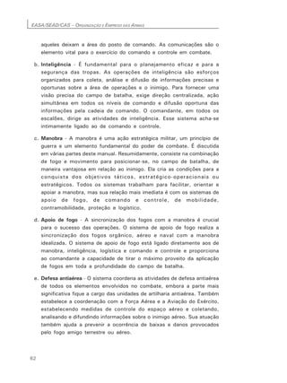 EASA/SEAD/CAS – ORGANIZAÇÃO E EMPREGO DAS ARMAS
62
aqueles deixam a área do posto de comando. As comunicações são o
elemento vital para o exercício do comando e controle em combate.
b. Inteligência - É fundamental para o planejamento eficaz e para a
segurança das tropas. As operações de inteligência são esforços
organizados para coleta, análise e difusão de informações precisas e
oportunas sobre a área de operações e o inimigo. Para fornecer uma
visão precisa do campo de batalha, exige direção centralizada, ação
simultânea em todos os níveis de comando e difusão oportuna das
informações pela cadeia de comando. O comandante, em todos os
escalões, dirige as atividades de inteligência. Esse sistema acha-se
intimamente ligado ao de comando e controle.
c. Manobra - A manobra é uma ação estratégica militar, um princípio de
guerra e um elemento fundamental do poder de combate. É discutida
em várias partes deste manual. Resumidamente, consiste na combinação
de fogo e movimento para posicionar-se, no campo de batalha, de
maneira vantajosa em relação ao inimigo. Ela cria as condições para a
conquista dos objetivos táticos, estratégico-operacionais ou
estratégicos. Todos os sistemas trabalham para facilitar, orientar e
apoiar a manobra, mas sua relação mais imediata é com os sistemas de
apoio de fogo, de comando e controle, de mobilidade,
contramobilidade, proteção e logístico.
d. Apoio de fogo - A sincronização dos fogos com a manobra é crucial
para o sucesso das operações. O sistema de apoio de fogo realiza a
sincronização dos fogos orgânico, aéreo e naval com a manobra
idealizada. O sistema de apoio de fogo está ligado diretamente aos de
manobra, inteligência, logística e comando e controle e proporciona
ao comandante a capacidade de tirar o máximo proveito da aplicação
de fogos em toda a profundidade do campo de batalha.
e. Defesa antiaérea - O sistema coordena as atividades de defesa antiaérea
de todos os elementos envolvidos no combate, embora a parte mais
significativa fique a cargo das unidades de artilharia antiaérea. Também
estabelece a coordenação com a Força Aérea e a Aviação do Exército,
estabelecendo medidas de controle do espaço aéreo e coletando,
analisando e difundindo informações sobre o inimigo aéreo. Sua atuação
também ajuda a prevenir a ocorrência de baixas e danos provocados
pelo fogo amigo terrestre ou aéreo.
 