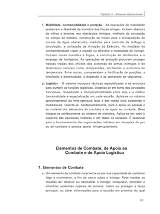Capítulo 3 – Sistemas Operacionais
63
f. Mobilidade, contramobilidade e proteção - As operações de mobilidade
preservam a liberdade de manobra das forças amigas. Incluem abertura
de trilhas e brechas nos obstáculos inimigos, melhoria da circulação
no campo de batalha, construção de meios para a transposição de
cursos de água obstáculos, medidas para controle de tráfego e
circulação, e utilização da Aviação do Exército. As medidas de
contramobilidade visam a impedir ou dificultar a mobilidade do inimigo.
Incluem nossa manobra e fogos, a construção de obstáculos e o
emprego de fumígenos. As operações de proteção procuram proteger
nossas tropas dos efeitos dos sistemas de armas inimigos e de
fenômenos naturais como tempestades, enchentes e extremos de
temperatura. Entre outras, compreendem a fortificação de posições, a
simulação e dissimulação, a dispersão e as operações de segurança.
g. Logístico - O sistema incorpora técnicas especializadas e se estrutura
para cumprir as funções logísticas. Organiza-se em torno das atividades
funcionais, respeitando a interpenetrabilidade entre elas e a melhor
funcionalidade e especialização em cada escalão. Apóia-se no máximo
aproveitamento da infra-estrutura local e dos meios civis existentes e
mobilizáveis. Orienta-se, fundamentalmente, para o apoio ao pessoal e
ao material dos elementos de combate e de apoio ao combate. Deve
integrar-se perfeitamente ao sistema de manobra. Aplica-se em todo o
espectro das operações militares e em todos os escalões. É essencial
para o funcionamento das organizações militares em situações de paz
ou de combate e precisa operar ininterruptamente.
Elementos de Combate, de Apoio ao
Combate e de Apoio Logístico
1. Elementos de Combate
a. Um elemento de combate caracteriza-se por sua capacidade de combinar
fogo e movimento, a fim de cerrar sobre o inimigo. Pode receber as
missões de: destruir ou neutralizar o inimigo; conquistar, controlar e
interditar acidentes capitais do terreno; cobrir ou proteger a força
principal; ou obter informações para o escalão em proveito do qual
 