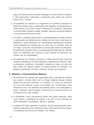 EASA/SEAD/CAS – ORGANIZAÇÃO E EMPREGO DAS ARMAS
64
opera. Os elementos de combate empregam os tiros diretos e indiretos
e são organizados, adestrados e equipados para operar em contato
direto com o inimigo.
b. Os batalhões de infantaria e os regimentos de cavalaria constituem os
elementos básicos para a organização das brigadas, de grupamentos e
forças-tarefas, que ainda incluem elementos de artilharia, engenharia
e comunicações e podem receber, também, elementos de apoio logístico
e de aeronaves de diversos tipos.
c. A missão, o ambiente operacional e as possibilidades do inimigo indicam
a organização dos elementos de combate de uma força. Essa deve ser
adaptável a vários ambientes sem modificações significativas, podendo
incluir elementos de combate de um único tipo ou combinar mais de
um deles, como fica caracterizado na constituição básica das Brigadas.
No âmbito de uma força maior, a organização dos elementos de combate
pode ser modificada pelo reforço ou pela retirada de elementos, de
acordo com as necessidades.
d. Os elementos de combate constituem a base estrutural das forças de
combate. Necessitam de chefia adequada, adestramento eficiente, além
de disciplina, resistência, tenacidade e espírito de corpo, no mais alto
grau. Sobre seu efetivo incidem as maiores perdas em combate e os
demais componentes da Força Terrestre existem para apoiá-los.
2. Missões e Características Básicas
a. Os elementos de combate são organizados para a execução de missões
que exijam o contato direto com o inimigo. Algumas dessas missões
podem ser comuns à infantaria e à cavalaria, ou, ainda, os elementos
de uma arma poderão cumprir uma missão que, normalmente, seria
atribuída à outra. Um elemento de combate possui, em combinações e
graus variados, determinadas características imprescindíveis ao
cumprimento de suas missões.
b. A mobilidade, como característica básica das ações ofensivas, pode
variar desde a mobilidade do homem a pé até a total utilização de
meios blindados, mecanizados, aéreos e aquáteis.
c. A potência de fogo necessária a qualquer tipo de operação pode variar,
desde as pequenas armas individuais até as coletivas de diversos portes,
o armamento dos carros de combate e os mísseis.
 