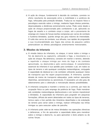 Capítulo 3 – Sistemas Operacionais
65
d. A ação de choque, fundamental à decisão do combate, consiste no
efeito resultante da associação entre a mobilidade e a potência de
fogo, reforçadas pela proteção blindada. Traduz-se no impacto físico e
psicológico exercido sobre o inimigo, mediante fogos diretos potentes,
desencadeados a distâncias extremamente curtas. Pode variar desde a
ação de choque proporcionada pelo combatente a pé, aplicando os
fogos de assalto e o combate corpo a corpo, até a proveniente do
emprego em massa de forças-tarefas compostas por carros de combate
e fuzileiros blindados, quando atinge seu grau máximo de intensidade.
O ruído dos carros de combate, sua silhueta, sua rapidez de progressão
e sua invulnerabilidade aos fogos das armas de pequeno calibre
potencializam os efeitos psicológicos anteriormente mencionados.
3. Missões da Infantaria
a. A missão básica da infantaria, no ataque, é cerrar sobre o inimigo a
fim de destruí-lo ou capturá-lo, utilizando o fogo, o movimento e a
ação de choque. Na defensiva, consiste em manter o terreno, detendo
e repelindo o ataque inimigo por meio do fogo e do combate
aproximado, ou destruindo-o pelo contra-ataque. A característica
essencial da infantaria é sua aptidão para combater a pé, em todos os
tipos de terreno e sob quaisquer condições meteorológicas, conjugada
à capacidade de deslocar-se e de combater utilizando quaisquer meios
de transporte que lhe sejam proporcionados. A infantaria, quando
dotada de meios de transporte adequados, pode realizar operações
ribeirinhas, aeroterrestres ou aeromóveis. É necessário um alto grau de
adestramento para a obtenção e manutenção dessas possibilidades.
b. A infantaria conquista e mantém o terreno ou o controla, por meio da
ocupação física ou pelo emprego da potência de fogo. Pode manobrar
sob condições meteorológicas desfavoráveis e em terreno impraticável
a blindados. A capacidade da infantaria para progredir em pequenas
formações, difíceis de serem detectadas em todos os tipos de terrenos,
torna-a apta a tirar partido dos itinerários desenfiados e da ondulação
do terreno para cerrar sobre o inimigo, realizar infiltrações nas linhas
inimigas ou para executar ações de patrulha.
c. A infantaria pode valer-se de meios blindados nas operações ofensivas
e defensivas, a fim de aproveitar a capacidade deles para manobrar
sobre o inimigo e destruí-lo, ou para aproveitar o êxito próprio ou de
outras forças.
 