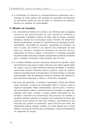EASA/SEAD/CAS – ORGANIZAÇÃO E EMPREGO DAS ARMAS
66
d. A mobilidade da infantaria é consideravelmente aumentada com o
emprego de meios aéreos. Seu emprego em operações aeroterrestres
ou aeromóveis amplia seu raio de ação e a transforma em elemento
decisivo no combate em profundidade.
4. Missões da Cavalaria
a. As características básicas da cavalaria são definidas pela conjugação
harmônica das peculiaridades de seus elementos blindados e
mecanizados: mobilidade, potência de fogo, ação de choque, proteção
blindada e sistema de comunicações amplo e flexível. Em decorrência
dessas peculiaridades, resultam as características de emprego da arma:
flexibilidade, capacidade de manobra, capacidade de combater, de
durar na ação, de informar e de cobrir-se. Na constituição de suas
peças de manobra, integram-se elementos de natureza diversa,
organizados de forma a realçar o movimento e o emprego adequado
da potência dos meios de que dispõe, assegurando excelentes condições
para o combate continuado contra qualquer tipo de força.
b. A cavalaria blindada constitui importante elemento de decisão, sendo
particularmente apta para as ações ofensivas que exijam grande poder
de choque e para as ações dinâmicas decisivas de defesa. A cavalaria
mecanizada constitui elemento móvel e potente, capaz de conduzir
ações de reconhecimento e de segurança, em frentes largas e a grandes
profundidades, além de operações ofensivas limitadas. Na defensiva é
particularmente adequada a realizar o movimento retrógrado.
c. No inicio das operações, a cavalaria é empregada à frente das demais
forças terrestres, na busca de informações sobre o inimigo e sobre a
região de operações. Nessa oportunidade, concorre para a cobertura
da concentração e realiza o reconhecimento de combate e a segurança,
podendo, além disso, retardar o inimigo, realizar destruições em seu
território e perturbar sua concentração. Para executar tais missões, a
cavalaria manobra utilizando os espaços livres existentes na frente das
primeiras forças postas em ação pelo inimigo e, aproveitando-se dos
intervalos que possam se apresentar, opera atrás de suas linhas. No
desempenho dessas missões, trabalha em íntima ligação com a Força
Aérea e a Aviação do Exército que, precedendo-a, atuam profundamente
na retaguarda do inimigo.
 