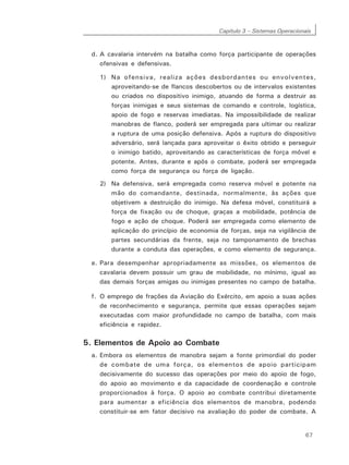 Capítulo 3 – Sistemas Operacionais
67
d. A cavalaria intervém na batalha como força participante de operações
ofensivas e defensivas.
1) Na ofensiva, realiza ações desbordantes ou envolventes,
aproveitando-se de flancos descobertos ou de intervalos existentes
ou criados no dispositivo inimigo, atuando de forma a destruir as
forças inimigas e seus sistemas de comando e controle, logística,
apoio de fogo e reservas imediatas. Na impossibilidade de realizar
manobras de flanco, poderá ser empregada para ultimar ou realizar
a ruptura de uma posição defensiva. Após a ruptura do dispositivo
adversário, será lançada para aproveitar o êxito obtido e perseguir
o inimigo batido, aproveitando as características de força móvel e
potente. Antes, durante e após o combate, poderá ser empregada
como força de segurança ou força de ligação.
2) Na defensiva, será empregada como reserva móvel e potente na
mão do comandante, destinada, normalmente, às ações que
objetivem a destruição do inimigo. Na defesa móvel, constituirá a
força de fixação ou de choque, graças a mobilidade, potência de
fogo e ação de choque. Poderá ser empregada como elemento de
aplicação do princípio de economia de forças, seja na vigilância de
partes secundárias da frente, seja no tamponamento de brechas
durante a conduta das operações, e como elemento de segurança.
e. Para desempenhar apropriadamente as missões, os elementos de
cavalaria devem possuir um grau de mobilidade, no mínimo, igual ao
das demais forças amigas ou inimigas presentes no campo de batalha.
f. O emprego de frações da Aviação do Exército, em apoio a suas ações
de reconhecimento e segurança, permite que essas operações sejam
executadas com maior profundidade no campo de batalha, com mais
eficiência e rapidez.
5. Elementos de Apoio ao Combate
a. Embora os elementos de manobra sejam a fonte primordial do poder
de combate de uma força, os elementos de apoio participam
decisivamente do sucesso das operações por meio do apoio de fogo,
do apoio ao movimento e da capacidade de coordenação e controle
proporcionados à força. O apoio ao combate contribui diretamente
para aumentar a eficiência dos elementos de manobra, podendo
constituir-se em fator decisivo na avaliação do poder de combate. A
 