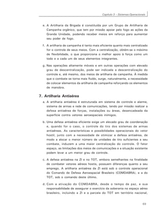 Capítulo 3 – Sistemas Operacionais
69
e. A Artilharia da Brigada é constituída por um Grupo de Artilharia de
Campanha orgânico, que tem por missão apoiar pelo fogo as ações da
Grande Unidade, podendo receber meios em reforço para aumentar
seu poder de fogo.
f. A artilharia de campanha é tanto mais eficiente quanto mais centralizado
for o controle de seus meios. Com a centralização, obtém-se o máximo
de flexibilidade, o que proporciona o melhor apoio à força como um
todo e a cada um de seus elementos integrantes.
g. Nas operações altamente móveis e em outras operações com elevado
grau de descentralização, pode ser indicada a descentralização do
controle e, até mesmo, dos meios de artilharia de campanha. À medida
que o combate se torna mais fluído, surge, naturalmente, a necessidade
de colocar elementos da artilharia de campanha reforçando os elementos
de manobra.
7. Artilharia Antiaérea
a. A artilharia antiaérea é estruturada em sistema de controle e alarme,
sistema de armas e rede de comunicações, tendo por missão realizar a
defesa antiaérea de forças, instalações ou áreas, desencadeada da
superfície contra vetores aeroespaciais inimigos.
b. Uma defesa antiaérea eficiente exige um elevado grau de coordenação
e, quando for o caso, o controle do tiro dos sistemas de armas
antiaéreas. As características e possibilidades operacionais do vetor
hostil, junto com a necessidade de otimizar a defesa antiaérea, de
modo a alocar o menor número de unidades de tiro suficientes a seu
combate, induzem a uma maior centralização do controle. O fator
espaço, as limitações dos meios de comunicações e a situação existente
podem levar a um menor grau de controle.
c. A defesa antiaérea na Zl e no TOT, embora semelhantes na finalidade
de combater vetores aéreos hostis, possuem diferenças quanto a seu
emprego. A artilharia antiaérea da Zl está sob o controle operacional
do Comando de Defesa Aeroespacial Brasileiro (COMDABRA), e a do
TOT, sob o comando deste último.
d. Com a ativação do COMDABRA, desde o tempo de paz, e sua
responsabilidade de assegurar o exercício da soberania no espaço aéreo
brasileiro, incluindo a Zl e a parcela do TOT em território nacional,
 