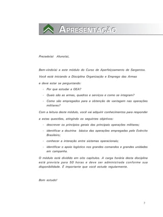 7
APRESENTAÇÃOAPRESENTAÇÃO
Prezado(a) Aluno(a),
Bem-vindo(a) a este módulo do Curso de Aperfeiçoamento de Sargentos.
Você está iniciando a Disciplina Organização e Emprego das Armas
e deve estar se perguntando:
- Por que estudar a OEA?
- Quais são as armas, quadros e serviços e como se integram?
- Como são empregados para a obtenção de vantagem nas operações
militares?
Com a leitura deste módulo, você vai adquirir conhecimentos para responder
a estas questões, atingindo os seguintes objetivos:
- descrever os princípios gerais das principais operações militares;
- identificar a doutrina básica das operações empregadas pelo Exército
Brasileiro;
- conhecer a interação entre sistemas operacionais;
- identificar o apoio logístico nos grandes comandos e grandes unidades
em campanha.
O módulo está dividido em oito capítulos. A carga horária desta disciplina
está prevista para 50 horas e deve ser administrada conforme sua
disponibilidade. É importante que você estude regularmente.
Bom estudo!
 