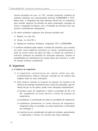 EASA/SEAD/CAS – ORGANIZAÇÃO E EMPREGO DAS ARMAS
70
haverá situações em que, no TOT, estarão presentes unidades de
artilharia antiaérea com subordinações distintas (COMDABRA e TOT).
Neste caso, a integração dos dois sistemas deverá ser um imperativo
para atender aspectos de difusão de alerta antecipado, emprego de
armas e integração da defesa, com a finalidade de otimizá-la sem que
ocorram interferências indesejáveis.
e. Os meios antiaéreos orgânicos dos diversos escalões são:
1) Bateria, no nível GU;
2) Grupo, no nível DE; e
3) Brigada de Artilharia Antiaérea, integrando TOT e COMDABRA.
f. A artilharia antiaérea pode realizar a missão de superfície, que consiste
em atuar contra objetivos terrestres ou navais, complementando a
ação de outros meios de apoio de fogo. A missão de superfície é
eventual, podendo ser adotada em situações especiais, quando as
possibilidades de interferência do inimigo aéreo são mínimas e o valor
da ameaça terrestre considerável.
8. Engenharia
a. O sistema de engenharia
1) A engenharia caracteriza-se por realizar ações que são,
simultaneamente, táticas e técnicas, reunidas em um sistema que
engloba todas as suas atribuições.
2) Esse sistema consiste no conjunto do pessoal, do material e da
doutrina de emprego necessários para o apoio às operações, seja em
tempo de paz ou de guerra, tendo como principais características:
a) fornecer apoio de engenharia a todos os escalões da ZC e da
ZA, englobando as áreas técnica e tática de atuação da
engenharia;
b) estabelecer a coordenação de todas as atividades de engenharia;
c) estabelecer plenamente os canais técnicos de engenharia,
integrando todos os escalões, os meios disponíveis e otimizando
seu emprego; e
d) constituir-se em multiplicador do poder de combate, aproveitando
e organizando o terreno em proveito das forças apoiadas.
 