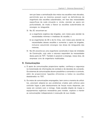 Capítulo 3 – Sistemas Operacionais
73
tem por base a centralização dos meios nos escalões mais elevados,
permitindo que os mesmos possam suprir as deficiências de
engenharia dos escalões subordinados, em face das necessidades
específicas de cada situação e, ainda, atender ao apoio em
profundidade, de modo a liberar os escalões subordinados de
encargos na retaguarda.
3) Na ZC encontram-se:
a) a engenharia orgânica das brigadas, com meios para atender às
necessidades mínimas e imediatas do escalão; e
b) as engenharias de DE e de Ex Cmp, com meios para atender às
necessidades desses escalões e aumentar o apoio às brigadas,
inclusive assumindo encargos nas áreas de retaguarda das
mesmas.
4) Na ZA encontra-se uma engenharia constituída à base de Unidades
de Construção, cujo valor e natureza respondem às necessidades
desta parte do TOT. Também é possível o emprego, nessa área, de
empresas civis de engenharia mobilizadas.
9. Comunicações
a. O apoio de comunicações proporciona rapidez, confiança e segurança
na transmissão de informações de combate e de decisões do comando.
Os sistemas de comunicações devem possibilitar o comando e o controle,
além de proporcionar ligações eficientes a todos os escalões
desdobrados no TOT.
b. Os meios de comunicações empregados, bem como a maneira de utilizá-
los, precisam adaptar-se aos problemas criados pelo esforço para
controlar fogos e pelo deslocamento de forças muito dispersas, por
vezes em contato com o inimigo. Cada escalão dispõe de tropas e
equipamentos orgânicos necessários para instalar, explorar e manter
as comunicações indispensáveis à execução de sua missão.
 