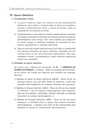 EASA/SEAD/CAS – ORGANIZAÇÃO E EMPREGO DAS ARMAS
74
10. Guerra Eletrônica
a. Considerações iniciais
1) A guerra moderna exige um extenso uso de equipamentos
eletrônicos, para manter o controle sobre as forças em combate e
executar reconhecimentos sobre o campo de batalha, além de
componentes de sistemas de armas.
2) O planejamento e a execução do combate moderno devem considerar
as medidas necessárias à interdição do emprego eficiente do espectro
eletromagnético pelo inimigo, bem como aquelas que assegurem
às forças amigas as melhores condições de utilização de seus
próprios equipamentos e sistemas eletrônicos.
3) Cabe ao mais alto escalão operacional de nível tático a coordenação
das diversas atividades de guerra eletrônica realizadas sob seu
controle direto ou por seus elementos subordinados. Para isso,
estabelece normas e procedimentos e baixa diretrizes específicas
sempre que necessário.
b. Atividades da guerra eletrônica
De acordo com o Manual de Campanha "C 34 - 1 EMPREGO DA
GUERRA ELETRÔNICA", 2ª Edição - 2009, as atividades de GE dividem-
se em ramos, em função dos objetivos que norteiam seu emprego.
São eles:
1) Medidas de Apoio de Guerra Eletrônica (MAGE) - Ramo da GE, de
natureza passiva, que visa obter dados do oponente, a partir das
emissões eletromagnéticas de interesse utilizadas pelo oponente;
2) Medidas de Ataque Eletrônico (MAE) - Ramo da GE que visa impedir
ou dificultar o uso do espectro eletromagnético pelo oponente,
pelo uso da irradiação, reirradiação, reflexão, alteração ou absorção
intencional de energia eletromagnética; e
3) Medidas de Proteção Eletrônica (MPE) - Ramo da GE que busca
assegurar a utilização eficaz e segura das próprias emissões
eletromagnéticas, a despeito das ações de GE empreendidas pelo
oponente ou formas de interferências não-intencionais.
 