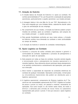Capítulo 3 – Sistemas Operacionais
75
11. Aviação do Exército
a. A missão básica da Aviação do Exército é o apoio ao combate. Ela
confere aeromobilidade à F Ter, por lhe permitir a realização de operações
aeromóveis, particularmente o assalto aeromóvel, sua missão principal.
b. A dosagem básica é de uma Bda Av Ex por TOT. Normalmente o Ex
Cmp será integrado por uma Unidade Aérea, cabendo-lhe decidir sobre
o grau de centralização de seu emprego.
c. No cumprimento de sua missão, a Aviação do Exército poderá cumprir
missões de combate, apoio ao combate e logísticas, sem prejuízo de
sua missão principal – o assalto aeromóvel.
d. Pela grande flexibilidade conferida por seus meios aéreos, a Aviação
do Exército confere nova dimensão ao combate e maior profundidade
ao campo de batalha.
e. A Aviação do Exército é sensível às condições meteorológicas.
12. Apoio Logístico ao Combate
a. Constitui o conjunto de ações voltadas para preparar e garantir a
continuidade do combate, englobando o processo de planejamento e
execução do apoio às operações.
b. Está presente em todas as fases do combate, havendo estreita ligação
e sincronização entre o planejamento da manobra operacional e a
manobra logística. Seus elementos devem participar desse planejamento
e ter perfeito conhecimento e entendimento das operações, para apoiar
sua execução.
c. Deve manter a capacidade de responder às condições dinâmicas do
combate de qualquer intensidade. Operações continuadas, ininterruptas
ou circunstâncias imprevisíveis não podem ser obstáculos para a
logística operacional.
d. A logística operacional, componente do Sistema Logístico da F Ter,
centra-se nas necessidades operacionais da FTTOT. Engloba as funções
de prever e prover os meios, em pessoal e material, necessários às
operações. Sua outra função é a de manter esses meios, de modo a
diminuir a demanda pela entrada de novos meios no subsistema
representado pelo prever e prover. É ela que executa o apoio logístico
ao combate.
 