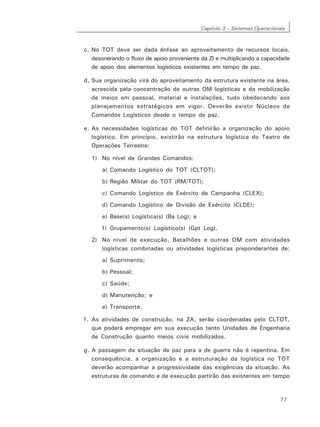 Capítulo 3 – Sistemas Operacionais
77
c. No TOT deve ser dada ênfase ao aproveitamento de recursos locais,
desonerando o fluxo de apoio proveniente da Zl e multiplicando a capacidade
de apoio dos elementos logísticos existentes em tempo de paz.
d. Sua organização virá do aproveitamento da estrutura existente na área,
acrescida pela concentração de outras OM logísticas e da mobilização
de meios em pessoal, material e instalações, tudo obedecendo aos
planejamentos estratégicos em vigor. Deverão existir Núcleos de
Comandos Logísticos desde o tempo de paz.
e. As necessidades logísticas do TOT definirão a organização do apoio
logístico. Em princípio, existirão na estrutura logística do Teatro de
Operações Terrestre:
1) No nível de Grandes Comandos:
a) Comando Logístico do TOT (CLTOT);
b) Região Militar do TOT (RM/TOT);
c) Comando Logístico de Exército de Campanha (CLEX);
d) Comando Logístico de Divisão de Exército (CLDE);
e) Base(s) Logística(s) (Ba Log); e
f) Grupamento(s) Logístico(s) (Gpt Log).
2) No nível de execução, Batalhões e outras OM com atividades
logísticas combinadas ou atividades logísticas preponderantes de:
a) Suprimento;
b) Pessoal;
c) Saúde;
d) Manutenção; e
e) Transporte.
f. As atividades de construção, na ZA, serão coordenadas pelo CLTOT,
que poderá empregar em sua execução tanto Unidades de Engenharia
de Construção quanto meios civis mobilizados.
g. A passagem da situação de paz para a de guerra não é repentina. Em
consequência, a organização e a estruturação da logística no TOT
deverão acompanhar a progressividade das exigências da situação. As
estruturas de comando e de execução partirão das existentes em tempo
 