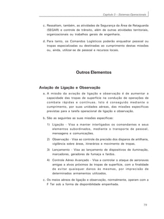 Capítulo 3 – Sistemas Operacionais
79
c. Ressaltam, também, as atividades de Segurança da Área de Retaguarda
(SEGAR) e controle de trânsito, além de outras atividades territoriais,
organizacionais ou trabalhos gerais de engenharia.
d. Para tanto, os Comandos Logísticos poderão enquadrar pessoal ou
tropas especializadas ou destinadas ao cumprimento destas missões
ou, ainda, utilizar-se de pessoal e recursos locais.
Outros Elementos
Aviação de Ligação e Observação
a. A missão da aviação de ligação e observação é de aumentar a
capacidade das tropas de superfície na condução de operações de
combate rápidas e contínuas. Isto é conseguido mediante o
cumprimento, por suas unidades aéreas, das missões específicas
previstas para a tarefa operacional de ligação e observação.
b. São as seguintes as suas missões específicas:
1) Ligação - Visa a manter interligados os comandantes e seus
elementos subordinados, mediante o transporte de pessoal,
mensagens e comunicações.
2) Observação - Visa ao controle da precisão dos disparos de artilharia,
vigilância sobre áreas, itinerários e movimento de tropas.
3) Lançamento - Visa ao lançamento de dispositivos de iluminação,
marcadores, geradores de fumaça e fardos.
4) Controle Aéreo Avançado - Visa a controlar o ataque de aeronaves
amigas a alvos próximos às tropas de superfície, com a finalidade
de evitar quaisquer danos às mesmas, por imprecisão de
determinados armamentos utilizados.
c. Os meios aéreos de ligação e observação, normalmente, operam com a
F Ter sob a forma de disponibilidade empenhada.
 
