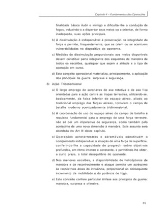 Capítulo 4 – Fundamentos das Operações
85
finalidade básica iludir o inimigo e dificultar-lhe a condução de
fogos, induzindo-o a dispersar seus meios ou a orientar, de forma
inadequada, suas ações principais.
b) A dissimulação é indispensável à preservação da integridade da
força e permite, frequentemente, que se criem ou se acentuem
vulnerabilidades no dispositivo do oponente.
c) Medidas de dissimulação proporcionais aos meios disponíveis
devem constituir parte integrante dos esquemas de manobra de
todos os escalões, quaisquer que sejam a atitude e o tipo de
operação em curso.
d) Este conceito operacional materializa, principalmente, a aplicação
dos princípios de guerra: surpresa e segurança.
6) Ação Tridimensional
a) O largo emprego de aeronaves de asa rotativa e de asa fixa
orientadas para a ação contra as tropas terrestres, utilizando-se,
basicamente, da faixa inferior do espaço aéreo, aliado ao
tradicional emprego das forças aéreas, tornaram o campo de
batalha moderno acentuadamente tridimensional.
b) A coordenação do uso do espaço aéreo do campo de batalha é
requisito fundamental para o emprego de uma força terrestre,
não só por um imperativo de segurança, como também pelo
acréscimo de uma nova dimensão à manobra. Este assunto será
abordado no Art lll deste capítulo.
c) Operações aeroterrestres e aeromóveis constituem o
complemento indispensável à atuação de uma força de superfície,
conferindo-lhe a capacidade de progredir sobre objetivos
profundos, em ritmo intenso e constante, e permitindo-lhe obter,
a curto prazo, o total desequilíbrio do oponente.
d) Nos menores escalões, a disponibilidade de helicópteros de
manobra e de reconhecimento e ataque permite um acréscimo
às respectivas áreas de influência, proporcional ao consequente
incremento da mobilidade e da potência de fogo.
e) Este conceito confere particular ênfase aos princípios de guerra:
manobra, surpresa e ofensiva.
 