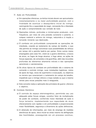 EASA/SEAD/CAS – ORGANIZAÇÃO E EMPREGO DAS ARMAS
86
7) Ação em Profundidade
a) Em operações ofensivas, os êxitos iniciais devem ser aproveitados
instantaneamente e na maior profundidade possível, com a
finalidade de acentuar o desequilíbrio inicial do inimigo,
restringindo-lhe a capacidade de reagir, cerceando-lhe a liberdade
de ação e comprometendo sua vontade de lutar.
b) Operações móveis, profundas e ininterruptas produzem, com
frequência, por meio de uma pressão constante e potente, o
colapso material e anímico do inimigo, reduzindo-o à inação e
tornando iminente sua destruição.
c) O combate em profundidade compreende as operações de
interdição, visando ao isolamento do campo de batalha, o que
não permite ao inimigo concretizar suas possibilidades de reforço
em tempo útil e permite batê-lo por partes. Entre outros meios
empregados para esse fim, citam-se a guerra eletrônica, a busca
de alvos, os fogos de longo alcance, o fogo aéreo, as ações de
forças especiais, de comandos e de guerrilhas, além das incursões
profundas de elementos altamente móveis e das operações
aeromóveis e aeroterrestres.
d) Os alvos típicos do combate em profundidade são o sistema de
comando e controle inimigo, suas instalações logísticas, meios
de apoio de fogo, eixos de suprimento e evacuação, ou objetivos
no terreno que caracterizem o isolamento do campo de batalha,
impedindo que o inimigo reforce a tropa isolada ou que a mesma
retraia para novas posições mais à retaguarda.
e) Este conceito realça a aplicação dos princípios de guerra: ofensiva
e objetivo.
8) Combate Eletrônico
a) O controle do espaço eletromagnético, permitindo seu uso
adequado pelas forças amigas, constitui fator de multiplicação
do poder de combate, conferindo maior liberdade de ação à
força terrestre, implementando sua capacidade de atuar
ofensivamente com rapidez e em profundidade e proporcionando
maior flexibilidade, segurança e dinamismo às ações defensivas.
b) A obtenção de informações, por meio do emprego de medidas
eletrônicas de apoio, deve iniciar-se antes mesmo da deflagração
das hostilidades, prosseguindo em um processo contínuo,
 