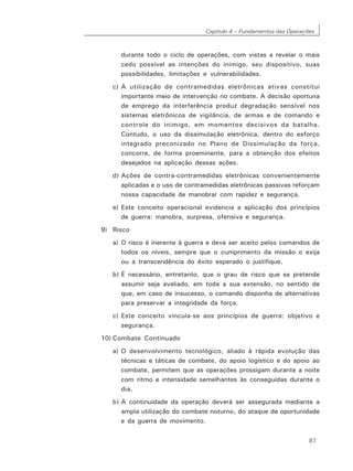 Capítulo 4 – Fundamentos das Operações
87
durante todo o ciclo de operações, com vistas a revelar o mais
cedo possível as intenções do inimigo, seu dispositivo, suas
possibilidades, limitações e vulnerabilidades.
c) A utilização de contramedidas eletrônicas ativas constitui
importante meio de intervenção no combate. A decisão oportuna
de emprego da interferência produz degradação sensível nos
sistemas eletrônicos de vigilância, de armas e de comando e
controle do inimigo, em momentos decisivos da batalha.
Contudo, o uso da dissimulação eletrônica, dentro do esforço
integrado preconizado no Plano de Dissimulação da força,
concorre, de forma proeminente, para a obtenção dos efeitos
desejados na aplicação dessas ações.
d) Ações de contra-contramedidas eletrônicas convenientemente
aplicadas e o uso de contramedidas eletrônicas passivas reforçam
nossa capacidade de manobrar com rapidez e segurança.
e) Este conceito operacional evidencia a aplicação dos princípios
de guerra: manobra, surpresa, ofensiva e segurança.
9) Risco
a) O risco é inerente à guerra e deve ser aceito pelos comandos de
todos os níveis, sempre que o cumprimento da missão o exija
ou a transcendência do êxito esperado o justifique.
b) É necessário, entretanto, que o grau de risco que se pretende
assumir seja avaliado, em toda a sua extensão, no sentido de
que, em caso de insucesso, o comando disponha de alternativas
para preservar a integridade da força.
c) Este conceito vincula-se aos princípios de guerra: objetivo e
segurança.
10) Combate Continuado
a) O desenvolvimento tecnológico, aliado à rápida evolução das
técnicas e táticas de combate, do apoio logístico e do apoio ao
combate, permitem que as operações prossigam durante a noite
com ritmo e intensidade semelhantes às conseguidas durante o
dia.
b) A continuidade da operação deverá ser assegurada mediante a
ampla utilização do combate noturno, do ataque de oportunidade
e da guerra de movimento.
 