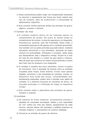 EASA/SEAD/CAS – ORGANIZAÇÃO E EMPREGO DAS ARMAS
88
c) Essas características podem exigir uma reorganização temporária
na estrutura e equipamento das forças que forem realizar este
tipo de combate, além de evidenciarem a necessidade de
adestramento específico.
d) Este conceito confere particular ênfase aos princípios de guerra:
objetivo, surpresa e ofensiva.
11) Combate não linear
a) O combate moderno deixou de ser realizado apenas no
compartimento de contato. Ele ocorre ao mesmo tempo no
compartimento de contato, na área de segurança e na retaguarda.
Caracteriza-se, portanto, pela não linearidade. Deste modo, o
comandante preocupa-se não apenas com o combate aproximado,
mas também com as ações profundas que pode realizar, mediante
operações aeromóveis e com blindados, aplicação de fogos
maciços em profundidade, infiltrações e incursões, ações essas
que desequilibram todo o dispositivo inimigo, forçam-no a lutar
em mais de uma direção e o isolam de seus apoios e reforços,
além de terem que conservar em reserva forças potentes e móveis
para fazer face às ameaças à sua retaguarda.
b) O combate a cavaleiro dos eixos rodoviários, comum na guerra
de movimento, leva à aceitação de brechas entre as posições
ocupadas pelas tropas. Essas brechas, muitas vezes apenas
vigiadas, aumentam a não linearidade do combate, criando, no
dispositivo mais fluido das forças, vulnerabilidades que,
devidamente exploradas, podem levar à decisão mais rápida do
combate. É o ambiente favorável às manobras de flanco, às
incursões profundas e à infiltração de tropas no dispositivo
inimigo.
c) Este conceito realça a observância dos princípios de guerra:
manobra e surpresa.
12) Letalidade
a) Os sistemas de armas modernos, extremamente precisos e
apoiados em avançadas tecnologias, aliados a uma capacidade
de “ver” melhor por meio dos radares, equipamentos de visão
noturna, veículos aéreos não tripulados e satélites propiciam ao
combate moderno a característica de extrema letalidade.
b) Vincula-se ao princípio de guerra da ofensiva.
 