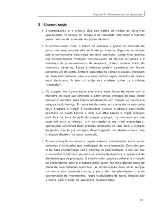 Capítulo 4 – Fundamentos das Operações
89
3. Sincronização
a. Sincronização é o arranjo das atividades de todos os sistemas
operacionais no tempo, no espaço e na finalidade para obter o máximo
poder relativo de combate no ponto decisivo.
b. A sincronização inclui o efeito de emassar o poder de combate no
ponto decisivo, embora não se limite ao mesmo. Algumas atividades
que o comandante sincroniza em uma operação, como interferência
nas comunicações inimigas, neutralização da defesa antiaérea e a
mudança de posicionamento de reservas, podem ocorrer antes do
momento decisivo. Essas atividades podem acontecer em locais
distantes um do outro. Embora separadas no tempo e espaço, precisam
ser bem sincronizadas para que seus efeitos sejam sentidos na hora e
local decisivos. A sincronização visa a obter poder de combate
“vencedor”.
c. No ataque, um comandante sincroniza seus fogos de apoio com a
manobra ao levar sua artilharia a bater armas inimigas de fogo direto
enquanto manobra suas forças rapidamente, em direção ao flanco e à
retaguarda do inimigo. Em uma escala maior, um comandante sincroniza
seus ataques principal e secundário quando o ataque secundário
acontece no exato tempo e local que atrai forças e fogos inimigos
para fora da zona de ação do ataque principal, no momento em que
este enfrenta o inimigo. Um comandante no nível estratégico-
operacional sincroniza duas grandes operações se uma atrai a atenção
do grosso das forças inimigas, desprotegendo um objetivo-chave para
o ataque decisivo da outra operação.
d. A sincronização usualmente requer estreita coordenação entre várias
unidades e atividades que participam de uma operação. Contudo, por
si só, essa coordenação não é garantia de sincronização, a não ser que
o comandante primeiro visualize os efeitos desejados e a sequência de
atividades que os produzirá. O estado-maior precisa conhecer a intenção
do comandante, pois é o estado-maior quem faz uma grande parte do
plano de sincronização acontecer. A sincronização deve estar sempre
na mente dos comandantes e, a partir daí, no planejamento e na
coordenação de movimentos, fogos e atividades de apoio. Ensaios são
a chave para o êxito de operações sincronizadas.
 