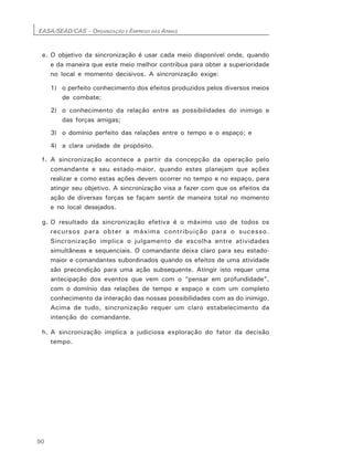 EASA/SEAD/CAS – ORGANIZAÇÃO E EMPREGO DAS ARMAS
90
e. O objetivo da sincronização é usar cada meio disponível onde, quando
e da maneira que este meio melhor contribua para obter a superioridade
no local e momento decisivos. A sincronização exige:
1) o perfeito conhecimento dos efeitos produzidos pelos diversos meios
de combate;
2) o conhecimento da relação entre as possibilidades do inimigo e
das forças amigas;
3) o domínio perfeito das relações entre o tempo e o espaço; e
4) a clara unidade de propósito.
f. A sincronização acontece a partir da concepção da operação pelo
comandante e seu estado-maior, quando estes planejam que ações
realizar e como estas ações devem ocorrer no tempo e no espaço, para
atingir seu objetivo. A sincronização visa a fazer com que os efeitos da
ação de diversas forças se façam sentir de maneira total no momento
e no local desejados.
g. O resultado da sincronização efetiva é o máximo uso de todos os
recursos para obter a máxima contribuição para o sucesso.
Sincronização implica o julgamento de escolha entre atividades
simultâneas e sequenciais. O comandante deixa claro para seu estado-
maior e comandantes subordinados quando os efeitos de uma atividade
são precondição para uma ação subsequente. Atingir isto requer uma
antecipação dos eventos que vem com o “pensar em profundidade”,
com o domínio das relações de tempo e espaço e com um completo
conhecimento da interação das nossas possibilidades com as do inimigo.
Acima de tudo, sincronização requer um claro estabelecimento da
intenção do comandante.
h. A sincronização implica a judiciosa exploração do fator da decisão
tempo.
 