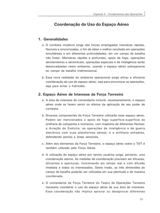 Capítulo 4 – Fundamentos das Operações
91
Coordenação do Uso do Espaço Aéreo
1. Generalidades
a. O combate moderno exige das forças empregadas manobras rápidas,
flexíveis e sincronizadas, a fim de obter o melhor resultado em operações
simultâneas e em diferentes profundidades, em um campo de batalha
não linear. Manobras rápidas e profundas, apoio de fogo, operações
aeroterrestres e aeromóveis, operações especiais e de inteligência serão
desencadeadas neste ambiente, usando o espaço aéreo sobrejacente
ao campo de batalha tridimensional.
b. Essa nova realidade do ambiente operacional exige eficaz e eficiente
coordenação do uso do espaço aéreo, seja para sincronizar as operações,
seja para evitar o fratricídio.
2. Espaço Aéreo de Interesse da Força Terrestre
a. A área de interesse do comandante incluirá, necessariamente, o espaço
aéreo onde se fazem sentir os efeitos da aplicação de seu poder de
combate.
b. Diversos componentes da Força Terrestre utilizarão esse espaço aéreo.
Podem ser mencionados o apoio de fogo superfície-superfície da
artilharia de campanha e morteiros, com trajetória de diferentes flechas;
a Aviação do Exército; as operações de inteligência e de guerra
eletrônica com suas plataformas aéreas; e a artilharia antiaérea,
defendendo pontos e áreas sensíveis.
c. Além dos elementos da Força Terrestre, o espaço aéreo sobre o TOT é
também utilizado pela Força Aérea.
d. A utilização do espaço aéreo por tantos usuários exige, portanto, uma
coordenação atenta. As medidas de coordenação precisam ser eficazes,
eficientes e oportunas, funcionando em tempo real e com difusão
imediata a todos os interessados. Deste modo, as três dimensões do
campo de batalha poderão ser utilizadas em sua plenitude e de maneira
coordenada.
e. O comandante da Força Terrestre do Teatro de Operações Terrestre
necessita coordenar o uso do espaço aéreo de sua área de interesse.
Essa coordenação não implica aprovar ou desaprovar diferentes
 