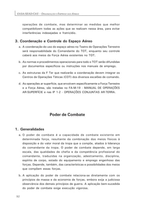 EASA/SEAD/CAS – ORGANIZAÇÃO E EMPREGO DAS ARMAS
92
operações de combate, mas determinar as medidas que melhor
compatibilizem todas as ações que se realizam nessa área, para evitar
interferências indesejadas e fratricídio.
3. Coordenação e Controle do Espaço Aéreo
a. A coordenação do uso do espaço aéreo no Teatro de Operações Terrestre
será responsabilidade do Comandante do TOT, enquanto seu controle
caberá aos meios da Força Aérea existentes no TOT.
b. As normas e procedimentos operacionais para todo o TOT serão difundidas
por documentos específicos ou instruções nos manuais de emprego.
c. As estruturas da F Ter que realizarão a coordenação devem integrar os
Centros de Operações Táticas (COT) dos diversos escalões de comando.
d. As operações ar-superfície, que envolvem especificamente a Força Terrestre
e a Força Aérea, são tratadas no FA-M-19 - MANUAL DE OPERAÇÕES
AR-SUPERFÍCIE e nas lP 1-2 - OPERAÇÕES CONJUNTAS AR-TERRA.
Poder de Combate
1. Generalidades
a. O poder de combate é a capacidade de combate existente em
determinada força, resultante da combinação dos meios físicos à
disposição e do valor moral da tropa que a compõe, aliados à liderança
do comandante da tropa. O poder de combate depende, em larga
escala, das qualidades de chefia e da competência profissional do
comandante, traduzidas na organização, adestramento, disciplina,
espírito de corpo, estado do equipamento e emprego engenhoso das
forças. Depende, também, das características e possibilidades dos meios
que compõem essas forças.
b. A aplicação do poder de combate relaciona-se diretamente com os
princípios da massa e da economia de forças, embora exija a judiciosa
observância dos demais princípios de guerra. A aplicação bem-sucedida
do poder de combate exige execução vigorosa.
 