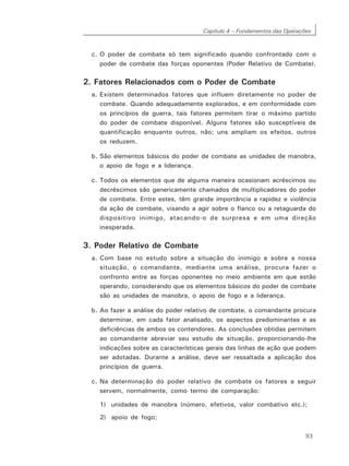 Capítulo 4 – Fundamentos das Operações
93
c. O poder de combate só tem significado quando confrontado com o
poder de combate das forças oponentes (Poder Relativo de Combate).
2. Fatores Relacionados com o Poder de Combate
a. Existem determinados fatores que influem diretamente no poder de
combate. Quando adequadamente explorados, e em conformidade com
os princípios de guerra, tais fatores permitem tirar o máximo partido
do poder de combate disponível. Alguns fatores são susceptíveis de
quantificação enquanto outros, não; uns ampliam os efeitos, outros
os reduzem.
b. São elementos básicos do poder de combate as unidades de manobra,
o apoio de fogo e a liderança.
c. Todos os elementos que de alguma maneira ocasionam acréscimos ou
decréscimos são genericamente chamados de multiplicadores do poder
de combate. Entre estes, têm grande importância a rapidez e violência
da ação de combate, visando a agir sobre o flanco ou a retaguarda do
dispositivo inimigo, atacando-o de surpresa e em uma direção
inesperada.
3. Poder Relativo de Combate
a. Com base no estudo sobre a situação do inimigo e sobre a nossa
situação, o comandante, mediante uma análise, procura fazer o
confronto entre as forças oponentes no meio ambiente em que estão
operando, considerando que os elementos básicos do poder de combate
são as unidades de manobra, o apoio de fogo e a liderança.
b. Ao fazer a análise do poder relativo de combate, o comandante procura
determinar, em cada fator analisado, os aspectos predominantes e as
deficiências de ambos os contendores. As conclusões obtidas permitem
ao comandante abreviar seu estudo de situação, proporcionando-lhe
indicações sobre as características gerais das linhas de ação que podem
ser adotadas. Durante a análise, deve ser ressaltada a aplicação dos
princípios de guerra.
c. Na determinação do poder relativo de combate os fatores a seguir
servem, normalmente, como termo de comparação:
1) unidades de manobra (número, efetivos, valor combativo etc.);
2) apoio de fogo;
 