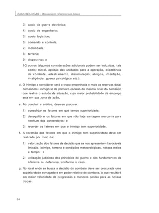 EASA/SEAD/CAS – ORGANIZAÇÃO E EMPREGO DAS ARMAS
94
3) apoio de guerra eletrônica;
4) apoio de engenharia;
5) apoio logístico;
6) comando e controle;
7) mobilidade;
8) terreno;
9) dispositivo; e
10) outros (algumas considerações adicionais podem ser induzidas, tais
como: moral, aptidão das unidades para a operação, experiência
de combate, adestramento, dissimulação, abrigos, interdição,
inteligência, guerra psicológica etc.).
d. O inimigo a considerar será a tropa empenhada e mais as reservas do(s)
comando(s) inimigo(s) de primeiro escalão do mesmo nível do comando
que realiza o estudo de situação, cuja maior probabilidade de emprego
seja em sua zona de ação.
e. Ao concluir a análise, deve-se procurar:
1) consolidar os fatores em que temos superioridade;
2) desequilibrar os fatores em que não haja vantagem marcante para
nenhum dos contendores; e
3) reverter os fatores em que o inimigo tem superioridade.
f. A reversão dos fatores em que o inimigo tem superioridade deve ser
realizada por meio da:
1) valorização dos fatores de decisão que se nos apresentem favoráveis
(missão, inimigo, terreno e condições meteorológicas, nossos meios
e tempo); e
2) utilização judiciosa dos princípios de guerra e dos fundamentos da
ofensiva ou defensiva, conforme o caso.
g. No local onde se busca a decisão do combate deve ser procurada uma
superioridade esmagadora em poder relativo de combate, o que resultará
em maior velocidade da progressão e menores perdas para as nossas
tropas.
 
