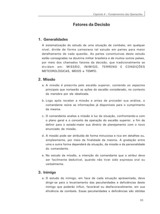 Capítulo 4 – Fundamentos das Operações
95
Fatores da Decisão
1. Generalidades
A sistematização do estudo de uma situação de combate, em qualquer
nível, divide de forma cartesiana tal estudo em partes para maior
detalhamento de cada questão. As partes constitutivas deste estudo
estão consagradas na doutrina militar brasileira e de muitos outros países,
por meio dos chamados fatores da decisão, que tradicionalmente se
dividem em: MISSÃO, INIMIGO, TERRENO E CONDIÇÕES
METEOROLÓGICAS, MEIOS e TEMPO.
2. Missão
a. A missão é prescrita pelo escalão superior, contendo os aspectos
principais que nortearão as ações do escalão considerado, no contexto
da manobra por ele idealizada.
b. Logo após receber a missão e antes de proceder sua análise, o
comandante reúne as informações já disponíveis para o cumprimento
da mesma.
c. O comandante analisa a missão à luz da situação, confrontando-a com
o plano geral e o conceito da operação do escalão superior, a fim de
definir para o estado-maior sua diretriz de planejamento com o novo
enunciado da missão.
d. A missão pode ser atribuída de forma minuciosa e rica em detalhes ou,
simplesmente, por meio da finalidade da mesma. A gradação entre
uma e outra forma dependerá da situação, da missão e da personalidade
do comandante.
e. No estudo da missão, a intenção do comandante que a atribui deve
ser facilmente dedutível, quando não tiver sido expressa oral ou
verbalmente.
3. Inimigo
a. O estudo do inimigo, em face de cada situação apresentada, deve
dirigir-se para o levantamento das peculiaridades e deficiências deste
inimigo que poderão influir, favorável ou desfavoravelmente, em sua
eficiência de combate. Essas peculiaridades e deficiências são obtidas
 
