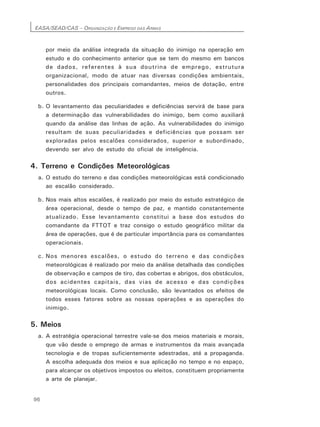 EASA/SEAD/CAS – ORGANIZAÇÃO E EMPREGO DAS ARMAS
96
por meio da análise integrada da situação do inimigo na operação em
estudo e do conhecimento anterior que se tem do mesmo em bancos
de dados, referentes à sua doutrina de emprego, estrutura
organizacional, modo de atuar nas diversas condições ambientais,
personalidades dos principais comandantes, meios de dotação, entre
outros.
b. O levantamento das peculiaridades e deficiências servirá de base para
a determinação das vulnerabilidades do inimigo, bem como auxiliará
quando da análise das linhas de ação. As vulnerabilidades do inimigo
resultam de suas peculiaridades e deficiências que possam ser
exploradas pelos escalões considerados, superior e subordinado,
devendo ser alvo de estudo do oficial de inteligência.
4. Terreno e Condições Meteorológicas
a. O estudo do terreno e das condições meteorológicas está condicionado
ao escalão considerado.
b. Nos mais altos escalões, é realizado por meio do estudo estratégico de
área operacional, desde o tempo de paz, e mantido constantemente
atualizado. Esse levantamento constitui a base dos estudos do
comandante da FTTOT e traz consigo o estudo geográfico militar da
área de operações, que é de particular importância para os comandantes
operacionais.
c. Nos menores escalões, o estudo do terreno e das condições
meteorológicas é realizado por meio da análise detalhada das condições
de observação e campos de tiro, das cobertas e abrigos, dos obstáculos,
dos acidentes capitais, das vias de acesso e das condições
meteorológicas locais. Como conclusão, são levantados os efeitos de
todos esses fatores sobre as nossas operações e as operações do
inimigo.
5. Meios
a. A estratégia operacional terrestre vale-se dos meios materiais e morais,
que vão desde o emprego de armas e instrumentos da mais avançada
tecnologia e de tropas suficientemente adestradas, até a propaganda.
A escolha adequada dos meios e sua aplicação no tempo e no espaço,
para alcançar os objetivos impostos ou eleitos, constituem propriamente
a arte de planejar.
 