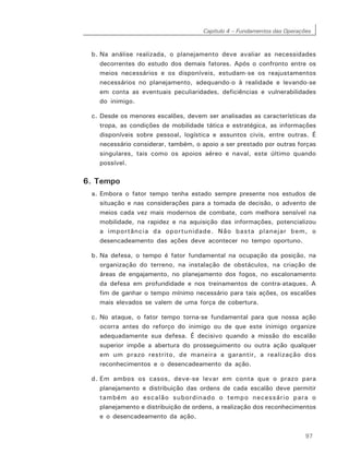 Capítulo 4 – Fundamentos das Operações
97
b. Na análise realizada, o planejamento deve avaliar as necessidades
decorrentes do estudo dos demais fatores. Após o confronto entre os
meios necessários e os disponíveis, estudam-se os reajustamentos
necessários no planejamento, adequando-o à realidade e levando-se
em conta as eventuais peculiaridades, deficiências e vulnerabilidades
do inimigo.
c. Desde os menores escalões, devem ser analisadas as características da
tropa, as condições de mobilidade tática e estratégica, as informações
disponíveis sobre pessoal, logística e assuntos civis, entre outras. É
necessário considerar, também, o apoio a ser prestado por outras forças
singulares, tais como os apoios aéreo e naval, este último quando
possível.
6. Tempo
a. Embora o fator tempo tenha estado sempre presente nos estudos de
situação e nas considerações para a tomada de decisão, o advento de
meios cada vez mais modernos de combate, com melhora sensível na
mobilidade, na rapidez e na aquisição das informações, potencializou
a importância da oportunidade. Não basta planejar bem, o
desencadeamento das ações deve acontecer no tempo oportuno.
b. Na defesa, o tempo é fator fundamental na ocupação da posição, na
organização do terreno, na instalação de obstáculos, na criação de
áreas de engajamento, no planejamento dos fogos, no escalonamento
da defesa em profundidade e nos treinamentos de contra-ataques. A
fim de ganhar o tempo mínimo necessário para tais ações, os escalões
mais elevados se valem de uma força de cobertura.
c. No ataque, o fator tempo torna-se fundamental para que nossa ação
ocorra antes do reforço do inimigo ou de que este inimigo organize
adequadamente sua defesa. É decisivo quando a missão do escalão
superior impõe a abertura do prosseguimento ou outra ação qualquer
em um prazo restrito, de maneira a garantir, a realização dos
reconhecimentos e o desencadeamento da ação.
d. Em ambos os casos, deve-se levar em conta que o prazo para
planejamento e distribuição das ordens de cada escalão deve permitir
também ao escalão subordinado o tempo necessário para o
planejamento e distribuição de ordens, a realização dos reconhecimentos
e o desencadeamento da ação.
 