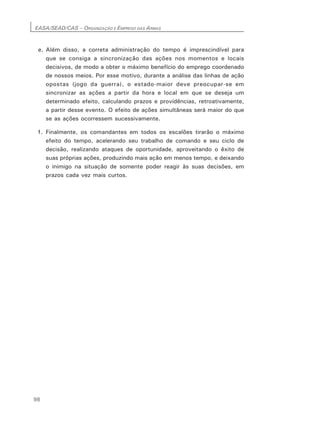 EASA/SEAD/CAS – ORGANIZAÇÃO E EMPREGO DAS ARMAS
98
e. Além disso, a correta administração do tempo é imprescindível para
que se consiga a sincronização das ações nos momentos e locais
decisivos, de modo a obter o máximo benefício do emprego coordenado
de nossos meios. Por esse motivo, durante a análise das linhas de ação
opostas (jogo da guerra), o estado-maior deve preocupar-se em
sincronizar as ações a partir da hora e local em que se deseja um
determinado efeito, calculando prazos e providências, retroativamente,
a partir desse evento. O efeito de ações simultâneas será maior do que
se as ações ocorressem sucessivamente.
f. Finalmente, os comandantes em todos os escalões tirarão o máximo
efeito do tempo, acelerando seu trabalho de comando e seu ciclo de
decisão, realizando ataques de oportunidade, aproveitando o êxito de
suas próprias ações, produzindo mais ação em menos tempo, e deixando
o inimigo na situação de somente poder reagir às suas decisões, em
prazos cada vez mais curtos.
 