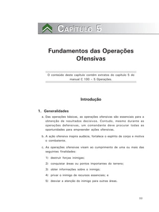 99
CAPÍTULO 5CAPÍTULO 5
Fundamentos das Operações
Ofensivas
O conteúdo deste capítulo contém extratos do capítulo 5 do
manual C 100 – 5 Operações.
Introdução
1. Generalidades
a. Das operações básicas, as operações ofensivas são essenciais para a
obtenção de resultados decisivos. Contudo, mesmo durante as
operações defensivas, um comandante deve procurar todas as
oportunidades para empreender ações ofensivas.
b. A ação ofensiva inspira audácia, fortalece o espírito de corpo e motiva
o combatente.
c. As operações ofensivas visam ao cumprimento de uma ou mais das
seguintes finalidades:
1) destruir forças inimigas;
2) conquistar áreas ou pontos importantes do terreno;
3) obter informações sobre o inimigo;
4) privar o inimigo de recursos essenciais; e
5) desviar a atenção do inimigo para outras áreas.
 