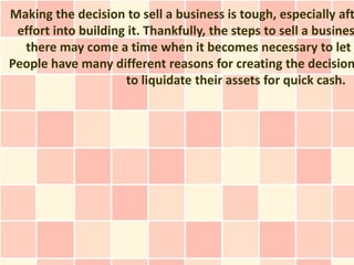 Making the decision to sell a business is tough, especially aft
 effort into building it. Thankfully, the steps to sell a busines
  there may come a time when it becomes necessary to let
People have many different reasons for creating the decision
                     to liquidate their assets for quick cash.
 