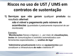 Riscos no uso de UST / UMS em
contratos de sustentação
1) Serviços que não geram qualquer produto ou
resultado aferível:
n...