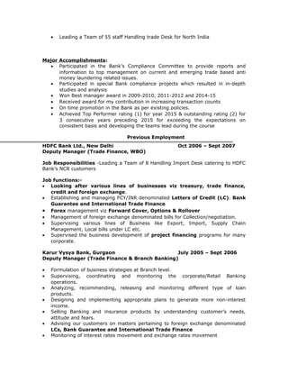 • Leading a Team of 55 staff Handling trade Desk for North India
Major Accomplishments:
• Participated in the Bank’s Compliance Committee to provide reports and
information to top management on current and emerging trade based anti
money laundering related issues.
• Participated in special Bank compliance projects which resulted in in-depth
studies and analysis
• Won Best manager award in 2009-2010, 2011-2012 and 2014-15
• Received award for my contribution in increasing transaction counts
• On time promotion in the Bank as per existing policies.
• Achieved Top Performer rating (1) for year 2015 & outstanding rating (2) for
3 consecutive years preceding 2015 for exceeding the expectations on
consistent basis and developing the teams lead during the course
Previous Employment
HDFC Bank Ltd., New Delhi Oct 2006 – Sept 2007
Deputy Manager (Trade Finance, WBO)
Job Responsibilities -Leading a Team of 8 Handling Import Desk catering to HDFC
Bank’s NCR customers
Job functions:-
• Looking after various lines of businesses viz treasury, trade finance,
credit and foreign exchange.
• Establishing and managing FCY/INR denominated Letters of Credit (LC). Bank
Guarantee and International Trade Finance
• Forex management viz Forward Cover, Options & Rollover
• Management of foreign exchange denominated bills for Collection/negotiation.
• Supervising various lines of Business like Export, Import, Supply Chain
Management, Local bills under LC etc.
• Supervised the business development of project financing programs for many
corporate.
Karur Vysya Bank, Gurgaon July 2005 – Sept 2006
Deputy Manager (Trade Finance & Branch Banking)
• Formulation of business strategies at Branch level.
• Supervising, coordinating and monitoring the corporate/Retail Banking
operations.
• Analyzing, recommending, releasing and monitoring different type of loan
products.
• Designing and implementing appropriate plans to generate more non-interest
income.
• Selling Banking and insurance products by understanding customer’s needs,
attitude and fears.
• Advising our customers on matters pertaining to foreign exchange denominated
LCs, Bank Guarantee and International Trade Finance
• Monitoring of interest rates movement and exchange rates movement
 