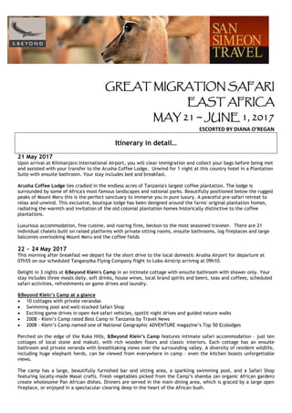 GREAT MIGRATION SAFARI
EAST AFRICA
MAY 21 ~ JUNE 1, 2017
ESCORTED BY DIANA O’REGAN
Itinerary in detail…
21 May 2017
Upon arrival at Kilimanjaro International Airport, you will clear immigration and collect your bags before being met
and assisted with your transfer to the Arusha Coffee Lodge. Unwind for 1 night at this country hotel in a Plantation
Suite with ensuite bathroom. Your stay includes bed and breakfast.
Arusha Coffee Lodge lies cradled in the endless acres of Tanzania's largest coffee plantation. The lodge is
surrounded by some of Africa's most famous landscapes and national parks. Beautifully positioned below the rugged
peaks of Mount Meru this is the perfect sanctuary to immerse you in pure luxury. A peaceful pre-safari retreat to
relax and unwind. This exclusive, boutique lodge has been designed around the farms' original plantation homes,
radiating the warmth and invitation of the old colonial plantation homes historically distinctive to the coffee
plantations.
Luxurious accommodation, fine cuisine, and roaring fires, beckon to the most seasoned traveler. There are 21
individual chalets built on raised platforms with private sitting rooms, ensuite bathrooms, log fireplaces and large
balconies overlooking Mount Meru and the coffee fields
22 ~ 24 May 2017
This morning after breakfast we depart for the short drive to the local domestic Arusha Airport for departure at
07h55 on our scheduled Tanganyika Flying Company flight to Lobo Airstrip arriving at 09h10.
Delight in 3 nights at &Beyond Klein's Camp in an intimate cottage with ensuite bathroom with shower only. Your
stay includes three meals daily, soft drinks, house wines, local brand spirits and beers, teas and coffees, scheduled
safari activities, refreshments on game drives and laundry.
&Beyond Klein’s Camp at a glance
• 10 cottages with private verandas
• Swimming pool and well-stocked Safari Shop
• Exciting game drives in open 4x4 safari vehicles, spotlit night drives and guided nature walks
• 2008 – Klein’s Camp rated Best Camp in Tanzania by Travel News
• 2008 – Klein’s Camp named one of National Geographic ADVENTURE magazine’s Top 50 Ecolodges
Perched on the edge of the Kuka Hills, &Beyond Klein’s Camp features intimate safari accommodation – just ten
cottages of local stone and makuti, with rich wooden floors and classic interiors. Each cottage has an ensuite
bathroom and private veranda with breathtaking views over the surrounding valley. A diversity of resident wildlife,
including huge elephant herds, can be viewed from everywhere in camp – even the kitchen boasts unforgettable
views.
The camp has a large, beautifully furnished bar and sitting area, a sparkling swimming pool, and a Safari Shop
featuring locally-made Masai crafts. Fresh vegetables picked from the Camp’s shamba (an organic African garden)
create wholesome Pan African dishes. Dinners are served in the main dining area, which is graced by a large open
fireplace, or enjoyed in a spectacular clearing deep in the heart of the African bush.
 