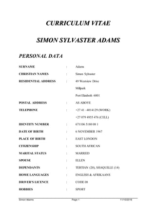 Simon Adams Page 1 11/10/2016
CURRICULUM VITAE
SIMON SYLVASTER ADAMS
PERSONAL DATA
SURNAME : Adams
CHRISTIAN NAMES : Simon Sylvaster
RESIDENTIAL ADDRESS : 49 Westview Drive
Millpark
Port Elizabeth 6001
POSTAL ADDRESS : AS ABOVE
TELEPHONE : +27 41 –4014129 (WORK)
+27 079 4955 476 (CELL)
IDENTITY NUMBER : 671106 5180 08 1
DATE OF BIRTH : 6 NOVEMBER 1967
PLACE OF BIRTH : EAST LONDON
CITIZENSHIP : SOUTH AFRICAN
MARITAL STATUS : MARRIED
SPOUSE : ELLEN
DEPENDANTS : TERTIAN (20), SHAQUILLE (14)
HOME LANGUAGES : ENGLISH & AFRIKAANS
DRIVER'S LICENCE : CODE 08
HOBBIES : SPORT
 