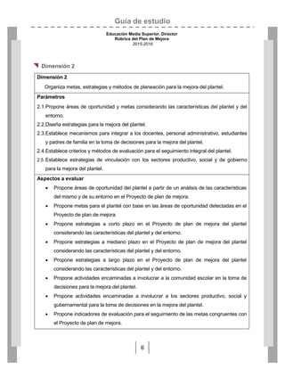 Guía de estudio
Educación Media Superior. Director
Rúbrica del Plan de Mejora
2015-2016
6

 Dimensión 2
Dimensión 2
Organiza metas, estrategias y métodos de planeación para la mejora del plantel.
Parámetros
2.1.Propone áreas de oportunidad y metas considerando las características del plantel y del
entorno.
2.2.Diseña estrategias para la mejora del plantel.
2.3.Establece mecanismos para integrar a los docentes, personal administrativo, estudiantes
y padres de familia en la toma de decisiones para la mejora del plantel.
2.4.Establece criterios y métodos de evaluación para el seguimiento integral del plantel.
2.5. Establece estrategias de vinculación con los sectores productivo, social y de gobierno
para la mejora del plantel.
Aspectos a evaluar
 Propone áreas de oportunidad del plantel a partir de un análisis de las características
del mismo y de su entorno en el Proyecto de plan de mejora.
 Propone metas para el plantel con base en las áreas de oportunidad detectadas en el
Proyecto de plan de mejora.
 Propone estrategias a corto plazo en el Proyecto de plan de mejora del plantel
considerando las características del plantel y del entorno.
 Propone estrategias a mediano plazo en el Proyecto de plan de mejora del plantel
considerando las características del plantel y del entorno.
 Propone estrategias a largo plazo en el Proyecto de plan de mejora del plantel
considerando las características del plantel y del entorno.
 Propone actividades encaminadas a involucrar a la comunidad escolar en la toma de
decisiones para la mejora del plantel.
 Propone actividades encaminadas a involucrar a los sectores productivo, social y
gubernamental para la toma de decisiones en la mejora del plantel.
 Propone indicadores de evaluación para el seguimiento de las metas congruentes con
el Proyecto de plan de mejora.
 